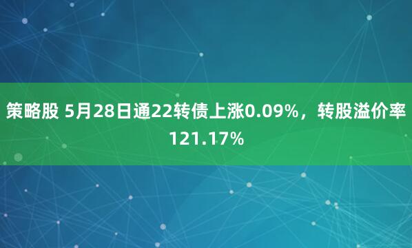 策略股 5月28日通22转债上涨0.09%，转股溢价率121.17%