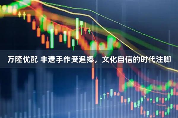 万隆优配 非遗手作受追捧，文化自信的时代注脚