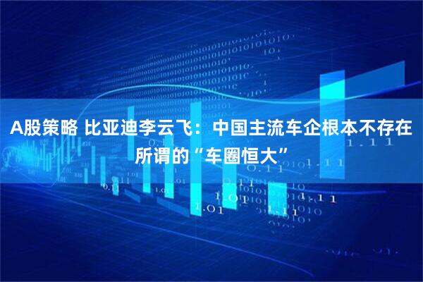 A股策略 比亚迪李云飞：中国主流车企根本不存在所谓的“车圈恒大”