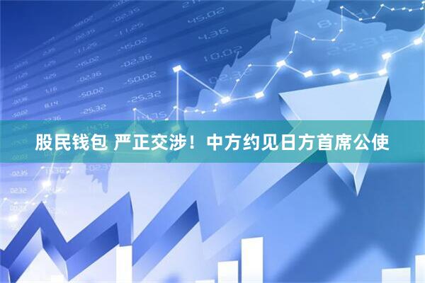 股民钱包 严正交涉！中方约见日方首席公使