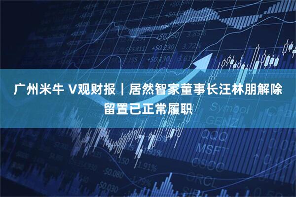 广州米牛 V观财报｜居然智家董事长汪林朋解除留置已正常履职