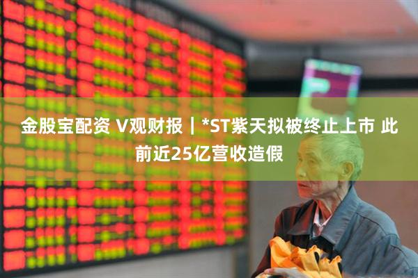 金股宝配资 V观财报｜*ST紫天拟被终止上市 此前近25亿营收造假