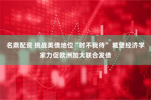 名鼎配资 挑战美债地位“时不我待” 城堡经济学家力促欧洲加大联合发债
