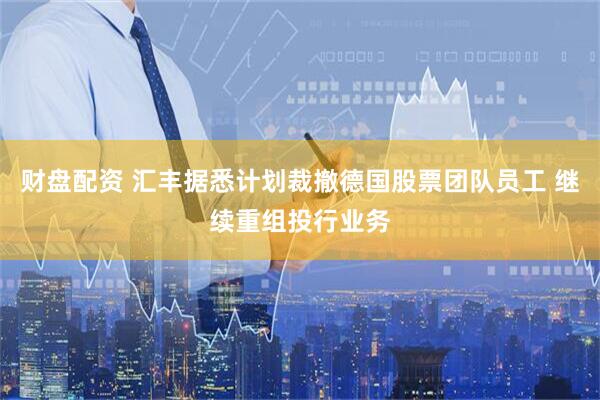 财盘配资 汇丰据悉计划裁撤德国股票团队员工 继续重组投行业务