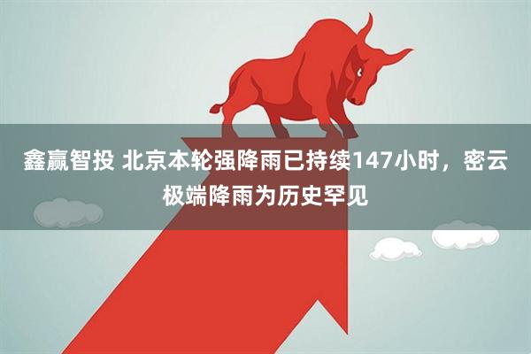 鑫赢智投 北京本轮强降雨已持续147小时，密云极端降雨为历史罕见