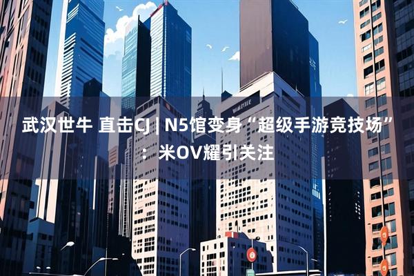 武汉世牛 直击CJ | N5馆变身“超级手游竞技场”：米OV耀引关注