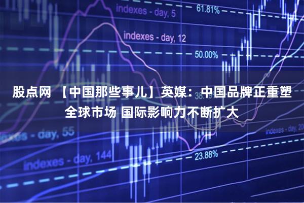 股点网 【中国那些事儿】英媒：中国品牌正重塑全球市场 国际影响力不断扩大
