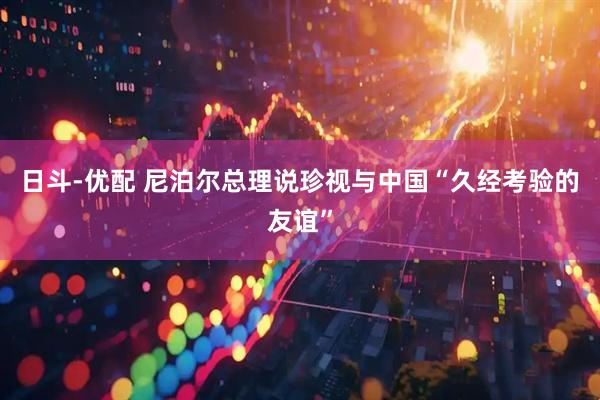 日斗-优配 尼泊尔总理说珍视与中国“久经考验的友谊”