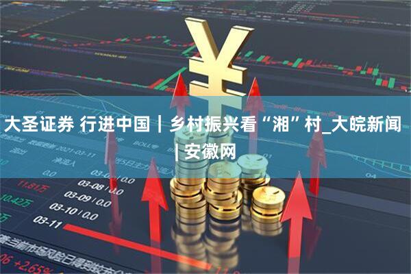 大圣证券 行进中国｜乡村振兴看“湘”村_大皖新闻 | 安徽网
