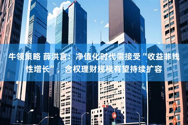 牛领策略 薛洪言：净值化时代需接受“收益非线性增长”，含权理财规模有望持续扩容