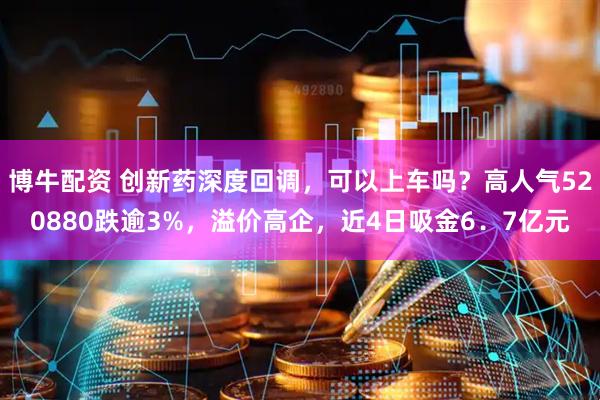博牛配资 创新药深度回调，可以上车吗？高人气520880跌逾3%，溢价高企，近4日吸金6．7亿元