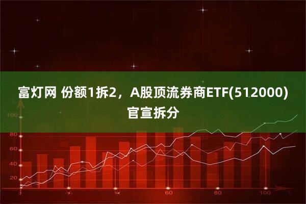 富灯网 份额1拆2，A股顶流券商ETF(512000)官宣拆分