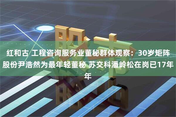红和古 工程咨询服务业董秘群体观察：30岁矩阵股份尹浩然为最年轻董秘 苏交科潘岭松在岗已17年