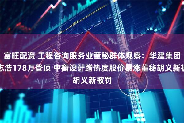 富旺配资 工程咨询服务业董秘群体观察：华建集团徐志浩178万登顶 中衡设计蹭热度股价暴涨董秘胡义新被罚