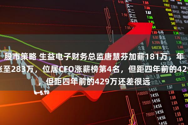 股市策略 生益电子财务总监唐慧芬加薪181万，年薪从102万涨至283万，位居CFO涨薪榜第4名，但距四年前的429万还差很远