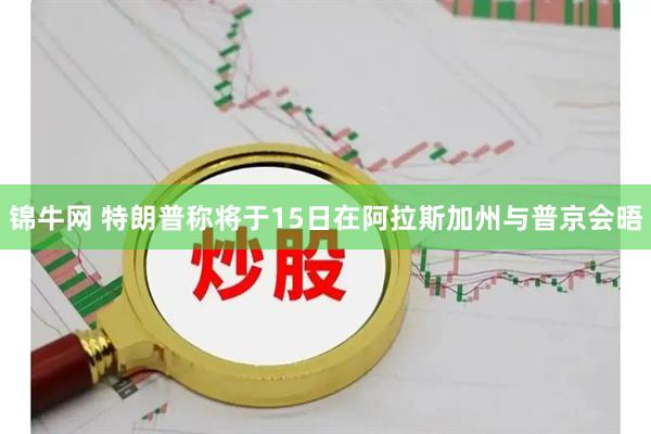 锦牛网 特朗普称将于15日在阿拉斯加州与普京会晤