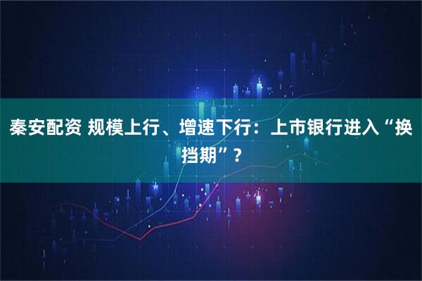 秦安配资 规模上行、增速下行：上市银行进入“换挡期”？