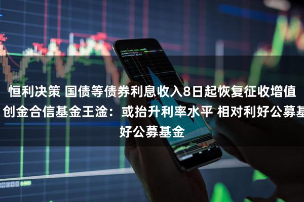 恒利决策 国债等债券利息收入8日起恢复征收增值税  创金合信基金王淦：或抬升利率水平 相对利好公募基金