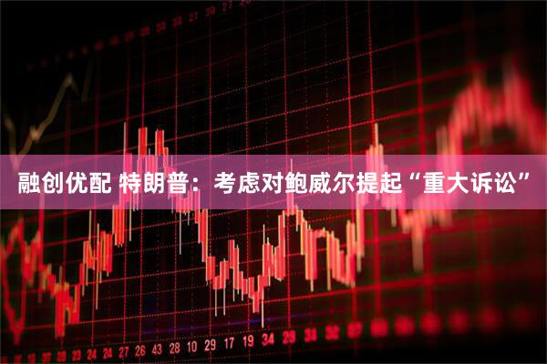 融创优配 特朗普：考虑对鲍威尔提起“重大诉讼”