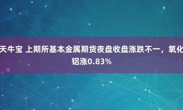 天牛宝 上期所基本金属期货夜盘收盘涨跌不一，氧化铝涨0.83%