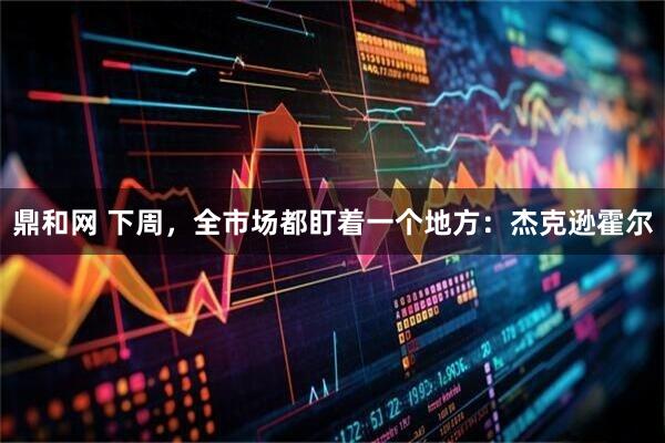 鼎和网 下周，全市场都盯着一个地方：杰克逊霍尔