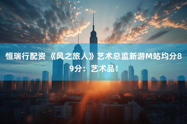 恒瑞行配资 《风之旅人》艺术总监新游M站均分89分：艺术品！