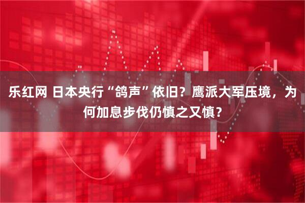 乐红网 日本央行“鸽声”依旧？鹰派大军压境，为何加息步伐仍慎之又慎？