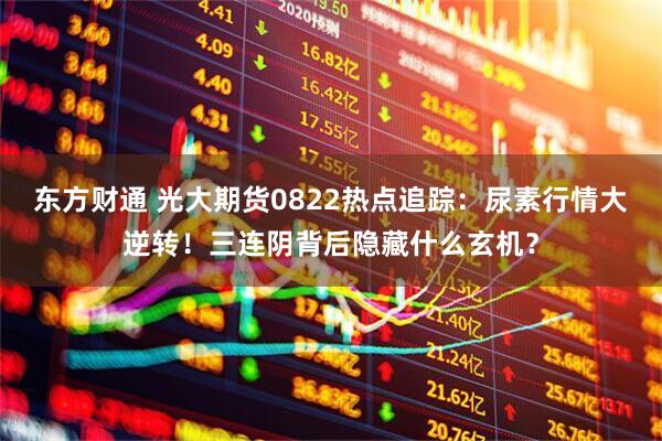 东方财通 光大期货0822热点追踪：尿素行情大逆转！三连阴背后隐藏什么玄机？