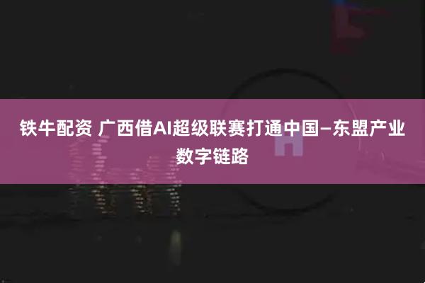 铁牛配资 广西借AI超级联赛打通中国—东盟产业数字链路