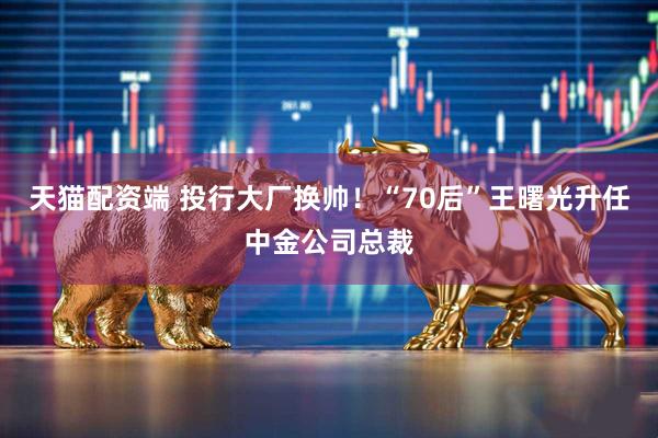 天猫配资端 投行大厂换帅！“70后”王曙光升任中金公司总裁