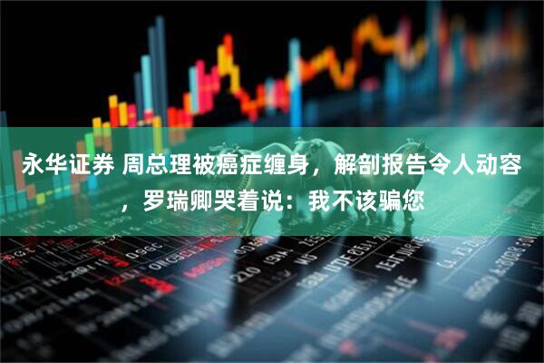 永华证券 周总理被癌症缠身，解剖报告令人动容，罗瑞卿哭着说：我不该骗您