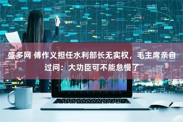 盛多网 傅作义担任水利部长无实权，毛主席亲自过问：大功臣可不能怠慢了