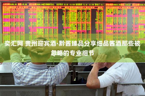 奕汇网 贵州迎宾酒·黔酱臻品分享细品酱酒那些被忽略的专业细节