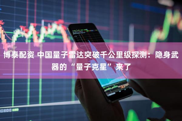 博泰配资 中国量子雷达突破千公里级探测：隐身武器的 “量子克星” 来了