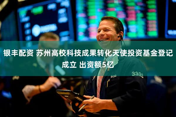 银丰配资 苏州高校科技成果转化天使投资基金登记成立 出资额5亿