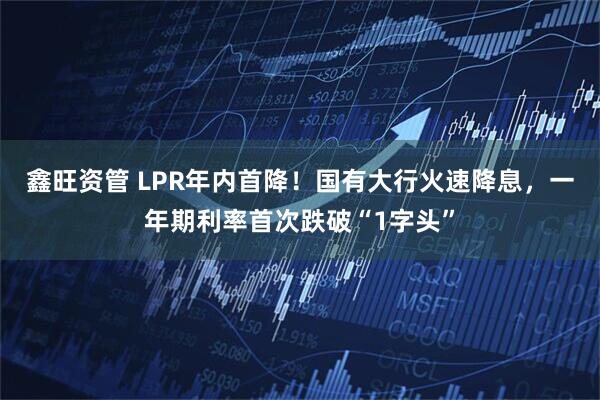 鑫旺资管 LPR年内首降！国有大行火速降息，一年期利率首次跌破“1字头”