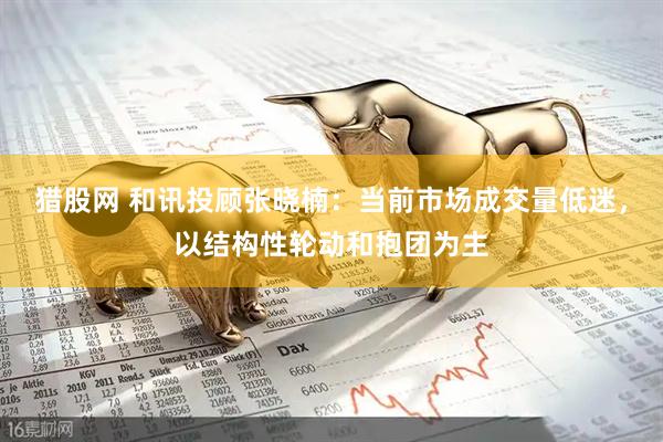 猎股网 和讯投顾张晓楠：当前市场成交量低迷，以结构性轮动和抱团为主