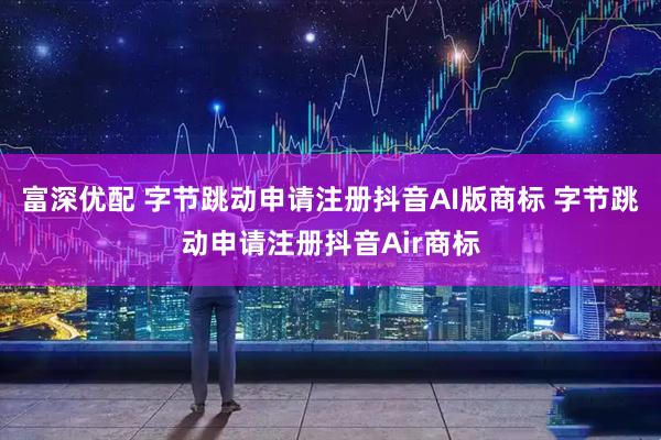 富深优配 字节跳动申请注册抖音AI版商标 字节跳动申请注册抖音Air商标