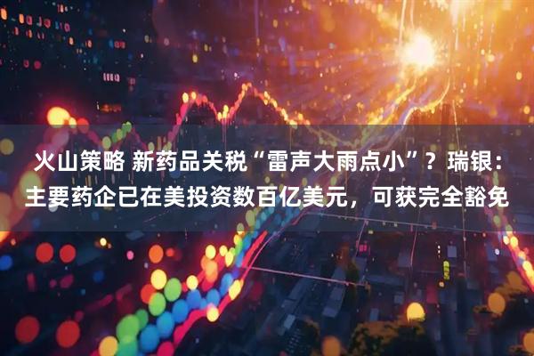 火山策略 新药品关税“雷声大雨点小”？瑞银：主要药企已在美投资数百亿美元，可获完全豁免