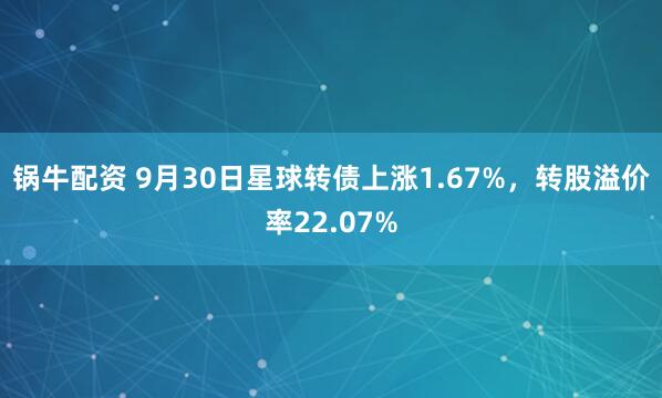 锅牛配资 9月30日星球转债上涨1.67%，转股溢价率22.07%