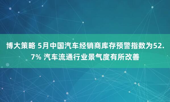 博大策略 5月中国汽车经销商库存预警指数为52.7% 汽车流通行业景气度有所改善