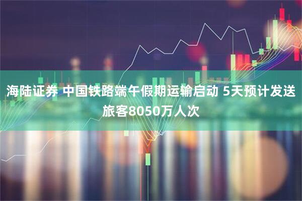 海陆证券 中国铁路端午假期运输启动 5天预计发送旅客8050万人次