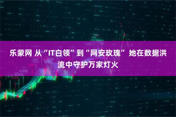 乐蒙网 从“IT白领”到“网安玫瑰” 她在数据洪流中守护万家灯火