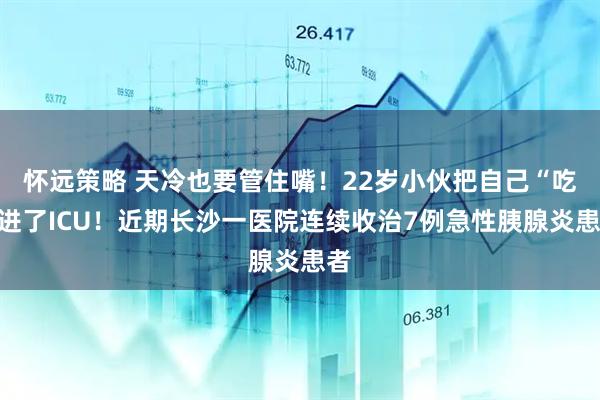 怀远策略 天冷也要管住嘴！22岁小伙把自己“吃”进了ICU！近期长沙一医院连续收治7例急性胰腺炎患者