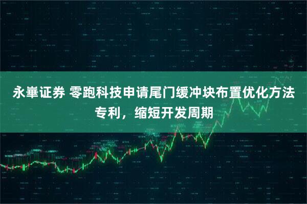 永崋证券 零跑科技申请尾门缓冲块布置优化方法专利，缩短开发周期