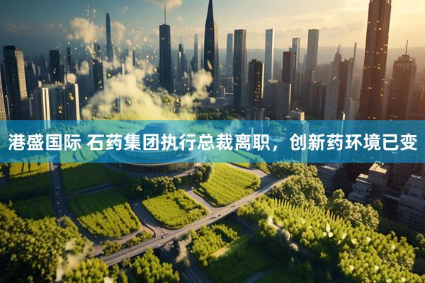 港盛国际 石药集团执行总裁离职，创新药环境已变