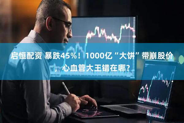 启恒配资 暴跌45%！1000亿“大饼”带崩股价，心血管大王错在哪？