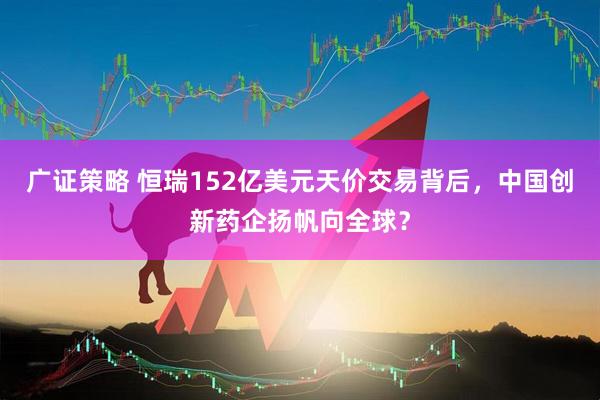 广证策略 恒瑞152亿美元天价交易背后，中国创新药企扬帆向全球？