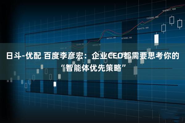 日斗-优配 百度李彦宏：企业CEO都需要思考你的“智能体优先策略”