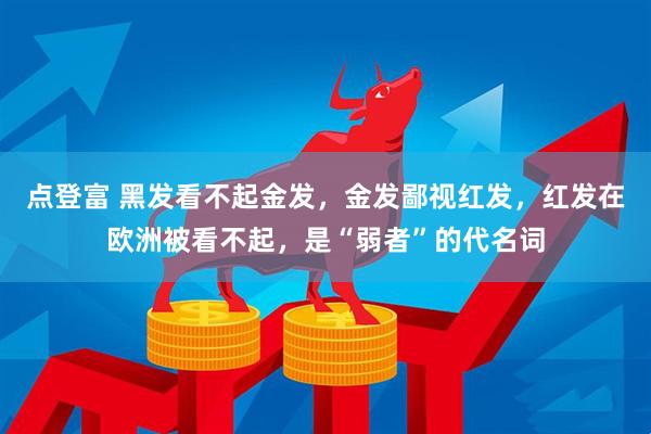 点登富 黑发看不起金发，金发鄙视红发，红发在欧洲被看不起，是“弱者”的代名词